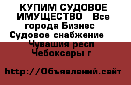 КУПИМ СУДОВОЕ ИМУЩЕСТВО - Все города Бизнес » Судовое снабжение   . Чувашия респ.,Чебоксары г.